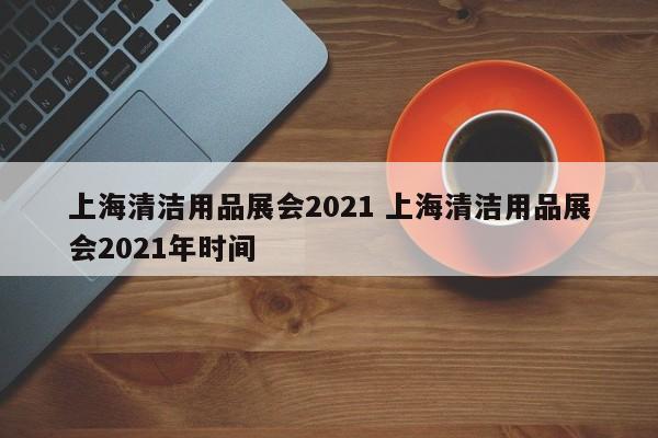 上海清洁用品展会2021 上海清洁用品展会2021年时间